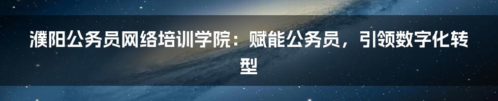 濮阳公务员网络培训学院:赋能公务员,引领数字化转型