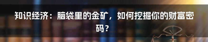 知识经济:脑袋里的金矿,如何挖掘你的财富密码?
