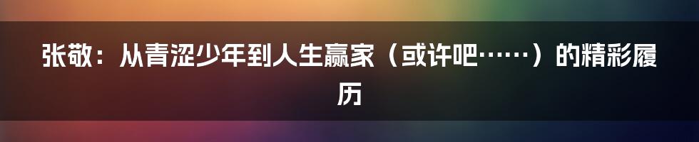张敬:从青涩少年到人生赢家(或许吧……)的精彩履历
