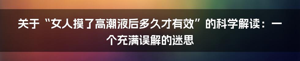 关于“女人摸了高潮液后多久才有效”的科学解读:一个充满误解的迷思