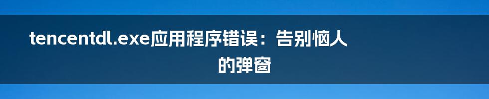 tencentdl.exe应用程序错误:告别恼人的弹窗