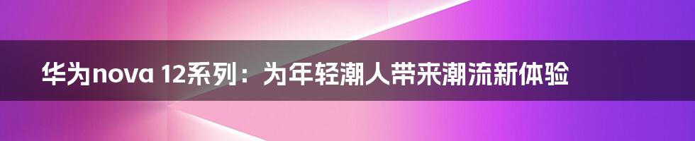 华为nova 12系列：为年轻潮人带来潮流新体验