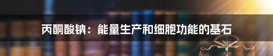 丙酮酸钠:能量生产和细胞功能的基石