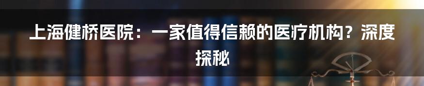 上海健桥医院:一家值得信赖的医疗机构?深度探秘