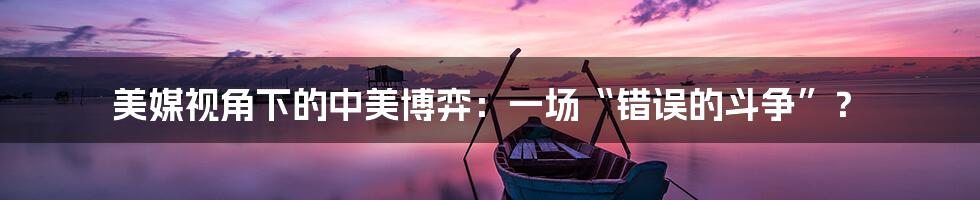 美媒视角下的中美博弈:一场“错误的斗争”?