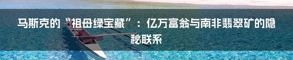 马斯克的“祖母绿宝藏”：亿万富翁与南非翡翠矿的隐秘联系