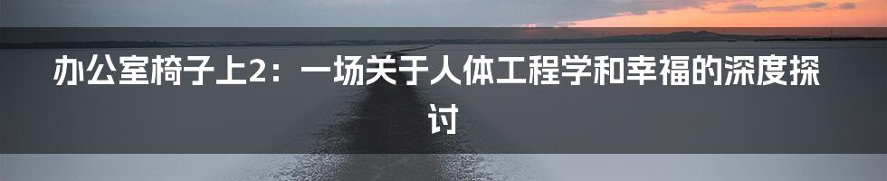 办公室椅子上2:一场关于人体工程学和幸福的深度探讨