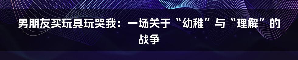 男朋友买玩具玩哭我:一场关于“幼稚”与“理解”的战争