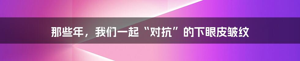 那些年，我们一起“对抗”的下眼皮皱纹
