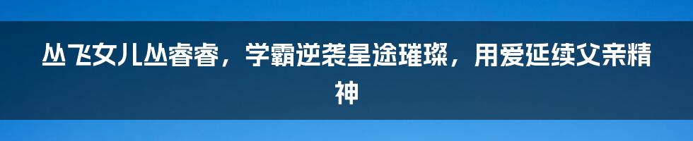 丛飞女儿丛睿睿,学霸逆袭星途璀璨,用爱延续父亲精神