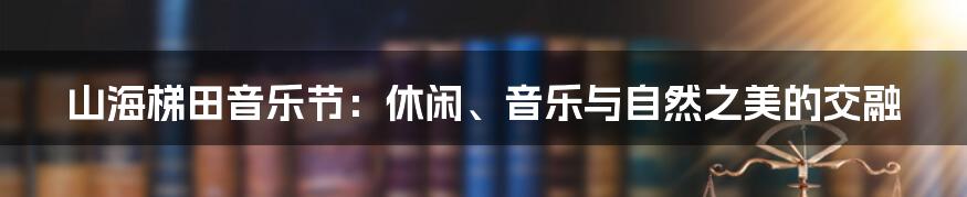 山海梯田音乐节：休闲、音乐与自然之美的交融