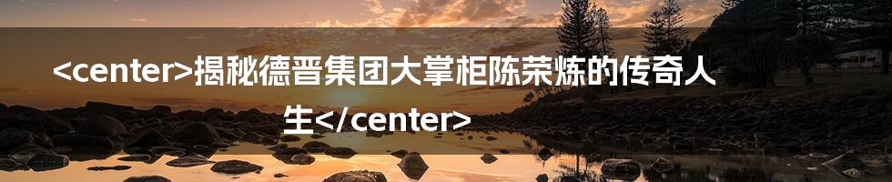 <center>揭秘德晋集团大掌柜陈荣炼的传奇人生</center>