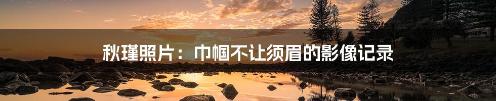 秋瑾照片:巾帼不让须眉的影像记录