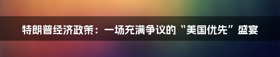 特朗普经济政策:一场充满争议的“美国优先”盛宴