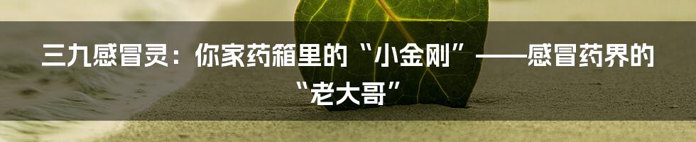 三九感冒灵：你家药箱里的“小金刚”——感冒药界的“老大哥”