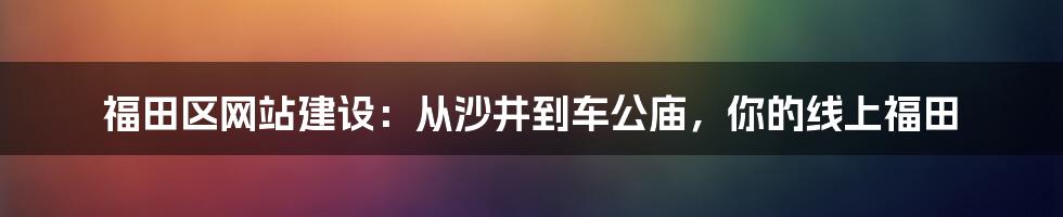 福田区网站建设:从沙井到车公庙,你的线上福田