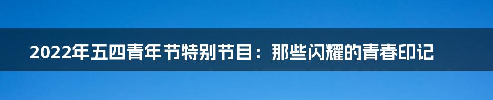 2022年五四青年节特别节目:那些闪耀的青春印记