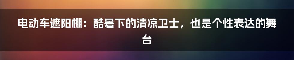 电动车遮阳棚:酷暑下的清凉卫士,也是个性表达的舞台