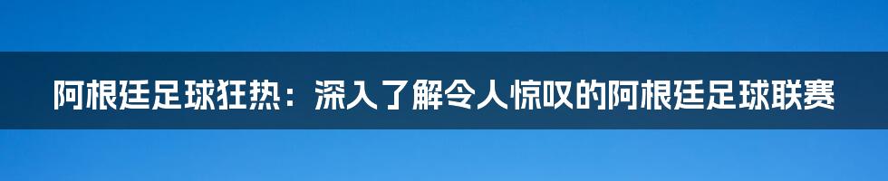 阿根廷足球狂热:深入了解令人惊叹的阿根廷足球联赛