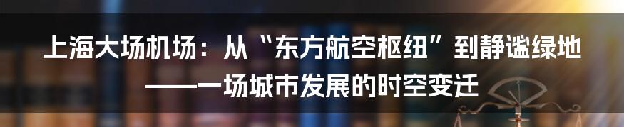上海大场机场:从“东方航空枢纽”到静谧绿地——一场城市发展的时空变迁