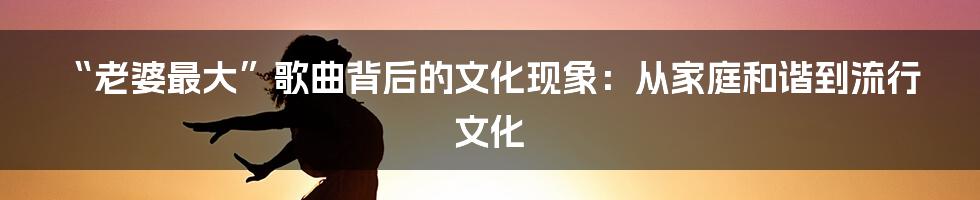 “老婆最大”歌曲背后的文化现象：从家庭和谐到流行文化