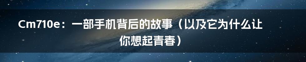 Cm710e:一部手机背后的故事(以及它为什么让你想起青春)
