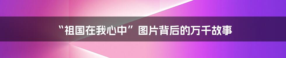“祖国在我心中”图片背后的万千故事