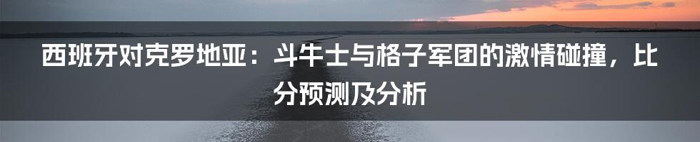 西班牙对克罗地亚:斗牛士与格子军团的激情碰撞,比分预测及分析