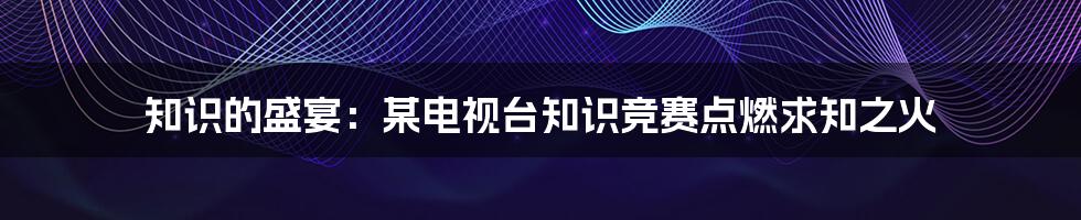 知识的盛宴:某电视台知识竞赛点燃求知之火