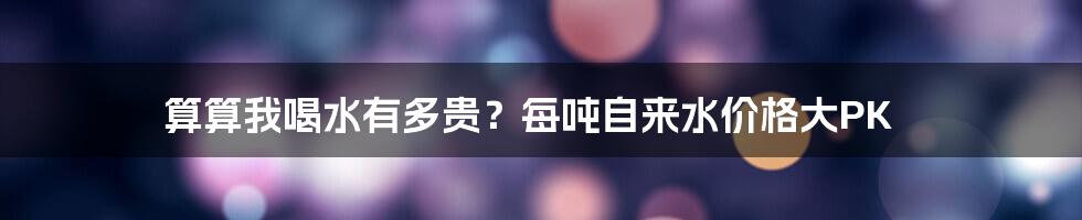 算算我喝水有多贵?每吨自来水价格大PK