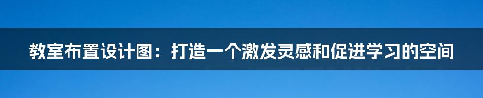 教室布置设计图:打造一个激发灵感和促进学习的空间