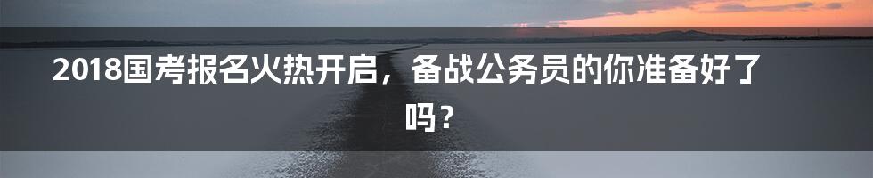 2018国考报名火热开启，备战公务员的你准备好了吗？