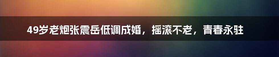49岁老炮张震岳低调成婚,摇滚不老,青春永驻
