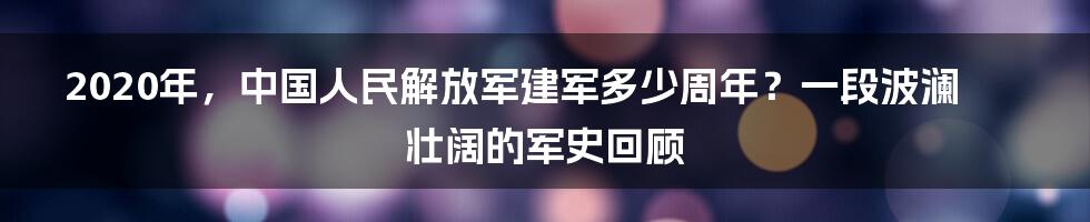 2020年,中国人民解放军建军多少周年?一段波澜壮阔的军史回顾