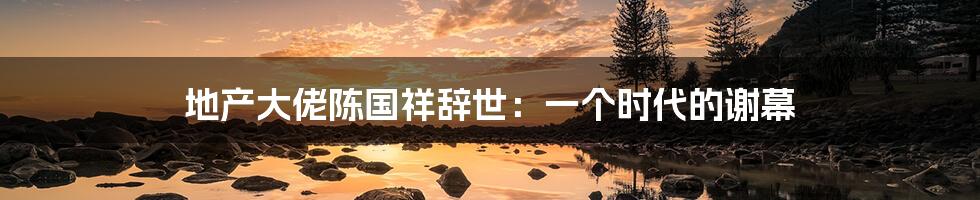 地产大佬陈国祥辞世:一个时代的谢幕