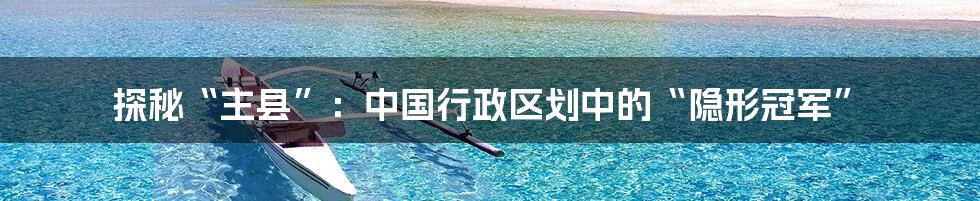 探秘“主县”:中国行政区划中的“隐形冠军”