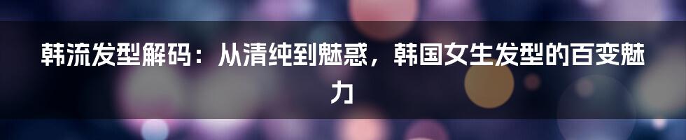 韩流发型解码:从清纯到魅惑,韩国女生发型的百变魅力