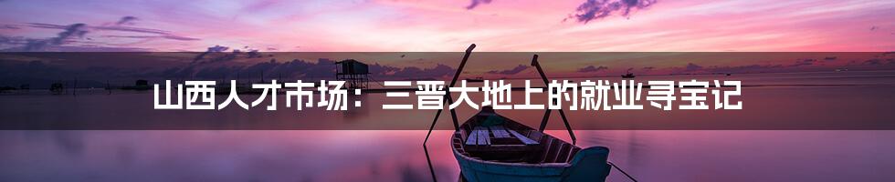 山西人才市场：三晋大地上的就业寻宝记