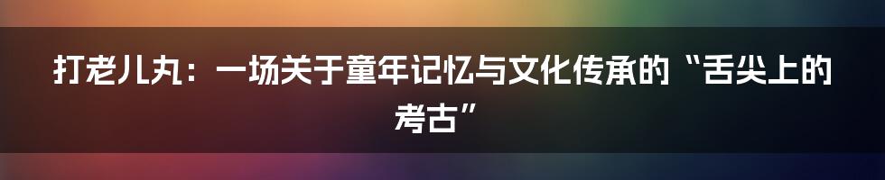 打老儿丸:一场关于童年记忆与文化传承的“舌尖上的考古”