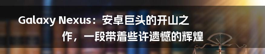Galaxy Nexus:安卓巨头的开山之作,一段带着些许遗憾的辉煌