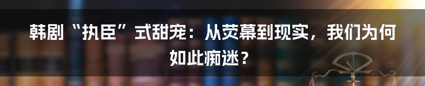 韩剧“执臣”式甜宠：从荧幕到现实，我们为何如此痴迷？