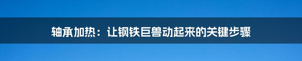 轴承加热:让钢铁巨兽动起来的关键步骤