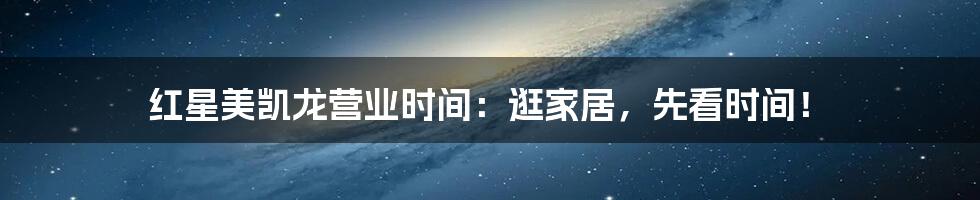 红星美凯龙营业时间:逛家居,先看时间!