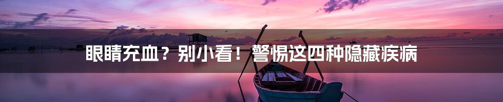 眼睛充血?别小看!警惕这四种隐藏疾病