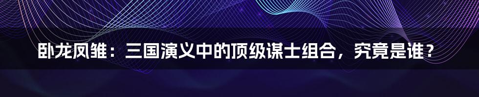 卧龙凤雏:三国演义中的顶级谋士组合,究竟是谁?