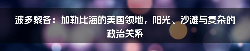 波多黎各:加勒比海的美国领地,阳光、沙滩与复杂的政治关系