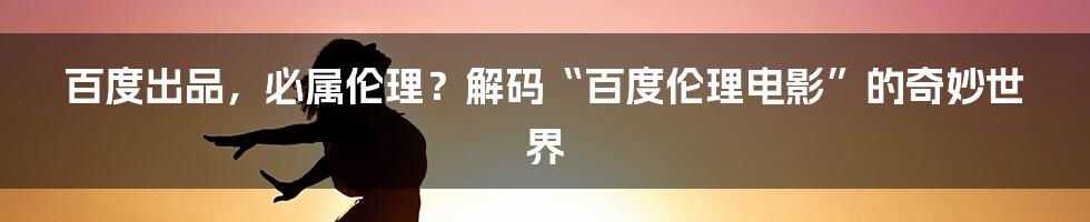 百度出品，必属伦理？解码“百度伦理电影”的奇妙世界