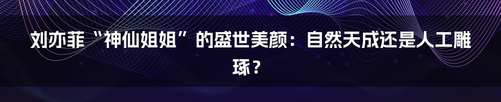 刘亦菲“神仙姐姐”的盛世美颜:自然天成还是人工雕琢?