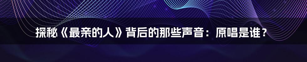 探秘《最亲的人》背后的那些声音:原唱是谁?