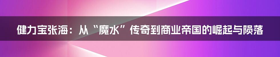 健力宝张海:从“魔水”传奇到商业帝国的崛起与陨落